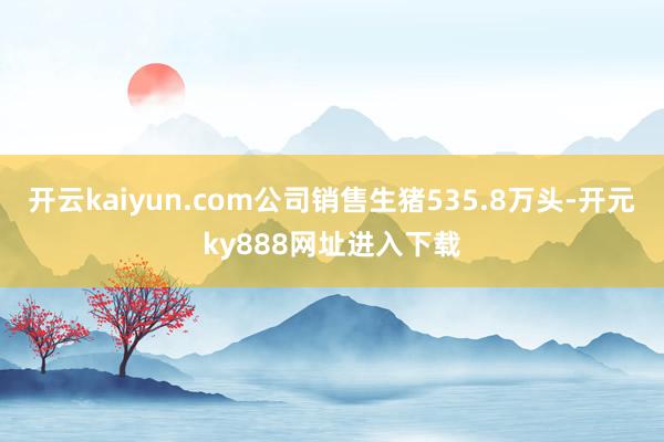 开云kaiyun.com公司销售生猪535.8万头-开元ky888网址进入下载