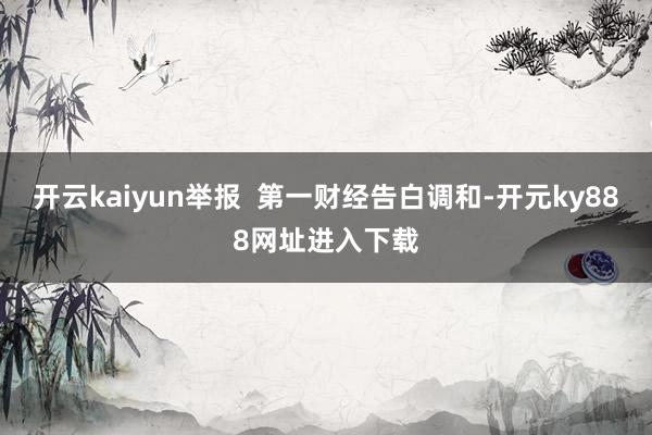 开云kaiyun举报  第一财经告白调和-开元ky888网址进入下载