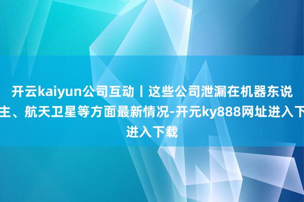 开云kaiyun公司互动丨这些公司泄漏在机器东说念主、航天卫星等方面最新情况-开元ky888网址进入下载