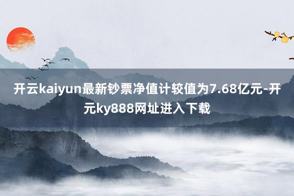 开云kaiyun最新钞票净值计较值为7.68亿元-开元ky888网址进入下载