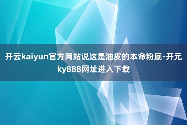 开云kaiyun官方网站说这是油皮的本命粉底-开元ky888网址进入下载