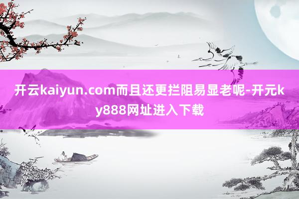 开云kaiyun.com而且还更拦阻易显老呢-开元ky888网址进入下载