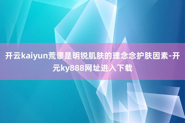 开云kaiyun荒谬是明锐肌肤的理念念护肤因素-开元ky888网址进入下载