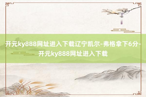 开元ky888网址进入下载辽宁凯尔-弗格拿下6分-开元ky888网址进入下载