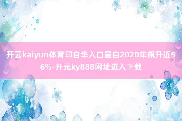 开云kaiyun体育印自华入口量自2020年飙升近56%-开元ky888网址进入下载