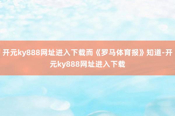 开元ky888网址进入下载而《罗马体育报》知道-开元ky888网址进入下载