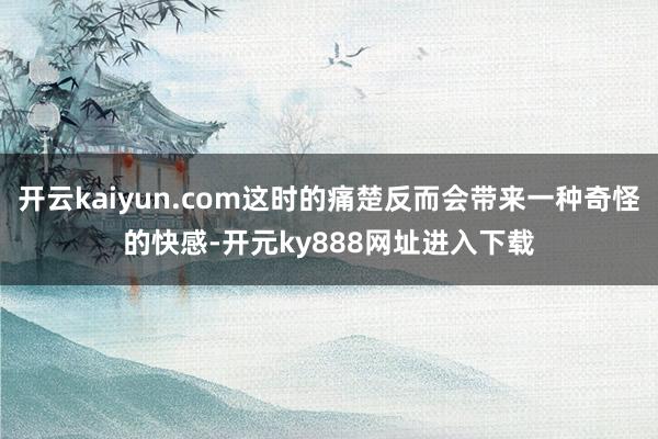 开云kaiyun.com这时的痛楚反而会带来一种奇怪的快感-开元ky888网址进入下载