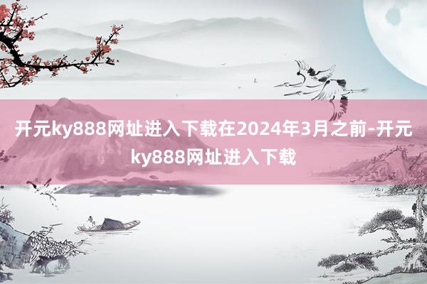 开元ky888网址进入下载在2024年3月之前-开元ky888网址进入下载