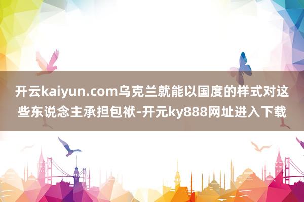 开云kaiyun.com乌克兰就能以国度的样式对这些东说念主承担包袱-开元ky888网址进入下载