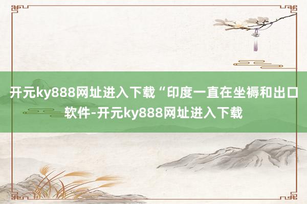 开元ky888网址进入下载“印度一直在坐褥和出口软件-开元ky888网址进入下载