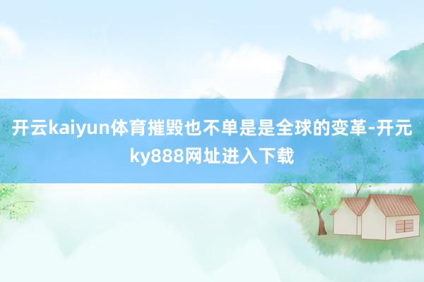 开云kaiyun体育摧毁也不单是是全球的变革-开元ky888网址进入下载