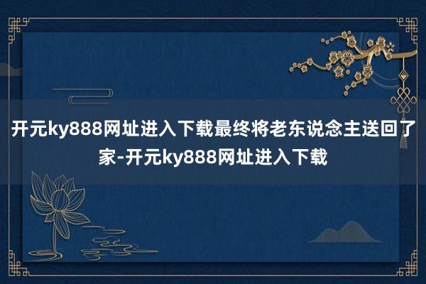 开元ky888网址进入下载最终将老东说念主送回了家-开元ky888网址进入下载