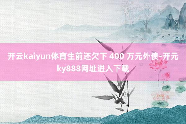 开云kaiyun体育生前还欠下 400 万元外债-开元ky888网址进入下载