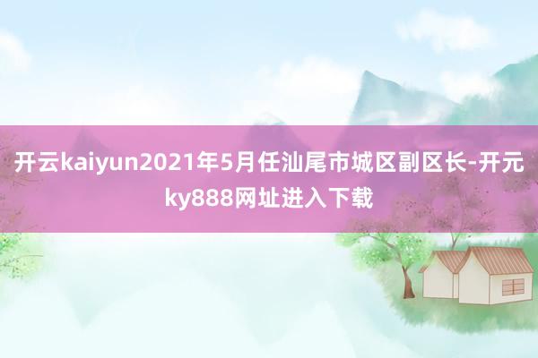 开云kaiyun2021年5月任汕尾市城区副区长-开元ky888网址进入下载