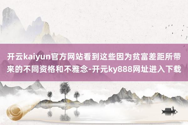 开云kaiyun官方网站看到这些因为贫富差距所带来的不同资格和不雅念-开元ky888网址进入下载