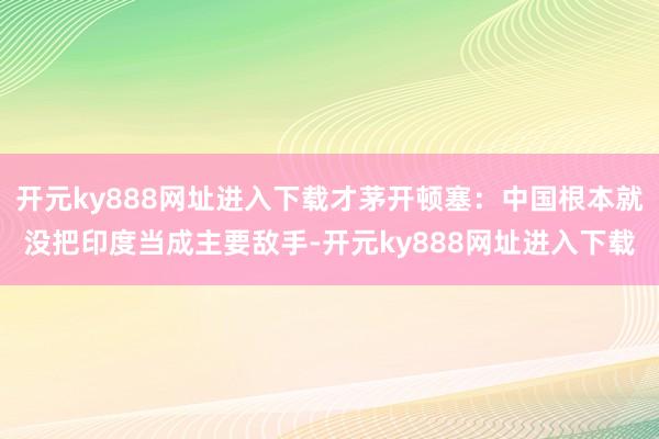 开元ky888网址进入下载才茅开顿塞：中国根本就没把印度当成主要敌手-开元ky888网址进入下载