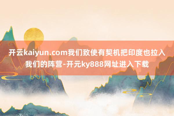 开云kaiyun.com我们致使有契机把印度也拉入我们的阵营-开元ky888网址进入下载