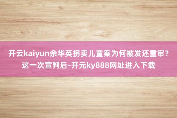 开云kaiyun余华英拐卖儿童案为何被发还重审？这一次宣判后-开元ky888网址进入下载