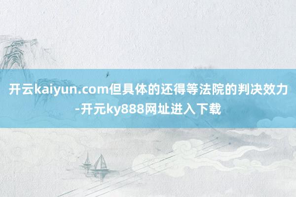 开云kaiyun.com但具体的还得等法院的判决效力-开元ky888网址进入下载