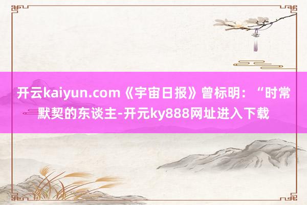 开云kaiyun.com《宇宙日报》曾标明：“时常默契的东谈主-开元ky888网址进入下载