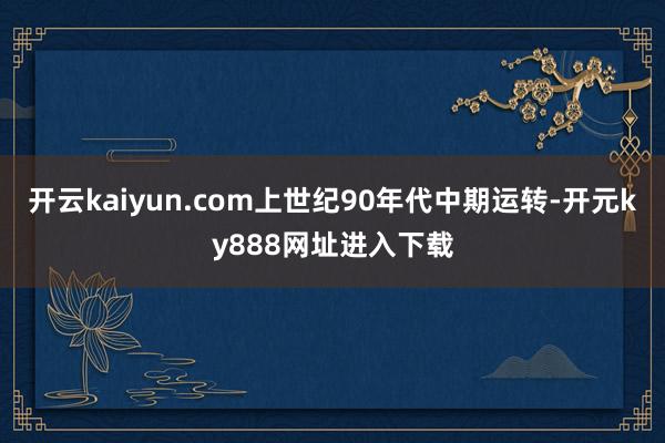 开云kaiyun.com上世纪90年代中期运转-开元ky888网址进入下载