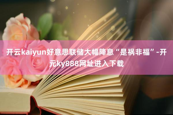 开云kaiyun好意思联储大幅降息“是祸非福”-开元ky888网址进入下载