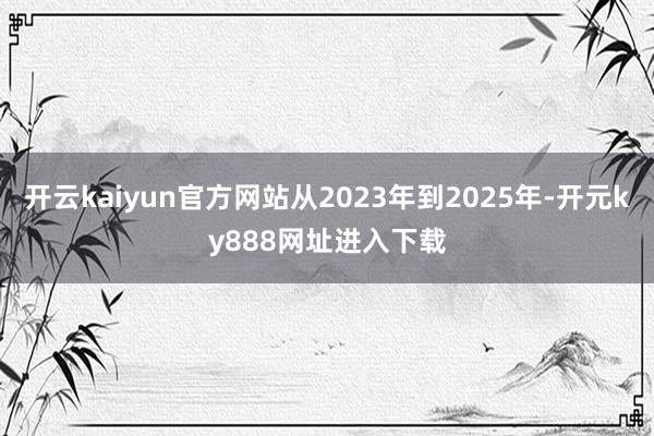 开云kaiyun官方网站从2023年到2025年-开元ky888网址进入下载