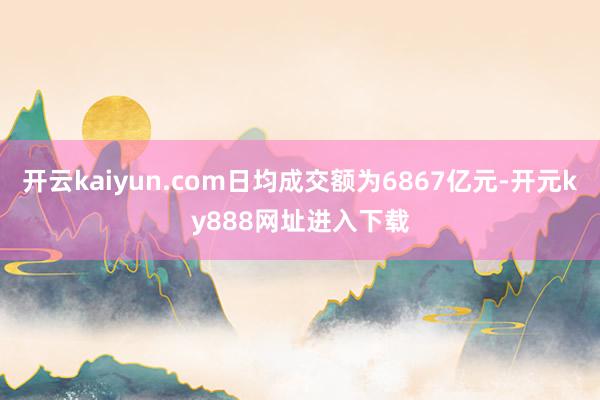 开云kaiyun.com日均成交额为6867亿元-开元ky888网址进入下载