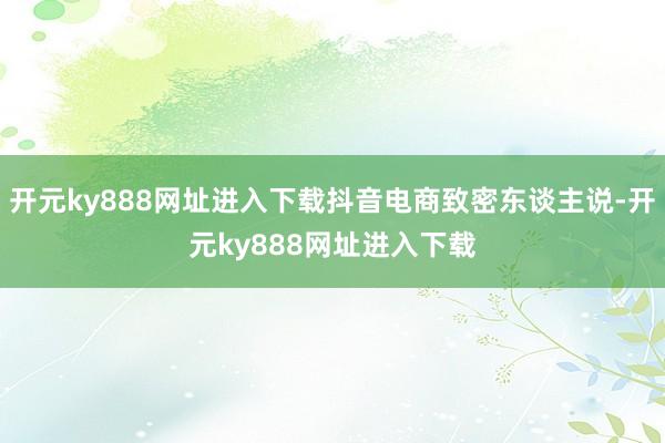 开元ky888网址进入下载抖音电商致密东谈主说-开元ky888网址进入下载