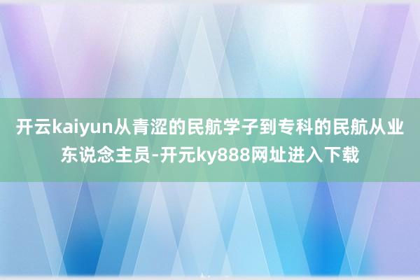 开云kaiyun从青涩的民航学子到专科的民航从业东说念主员-开元ky888网址进入下载