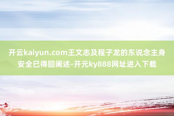 开云kaiyun.com王文志及程子龙的东说念主身安全已得回阐述-开元ky888网址进入下载