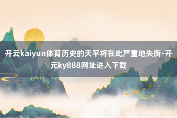 开云kaiyun体育历史的天平将在此严重地失衡-开元ky888网址进入下载