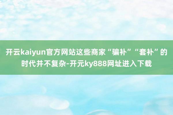 开云kaiyun官方网站这些商家“骗补”“套补”的时代并不复杂-开元ky888网址进入下载