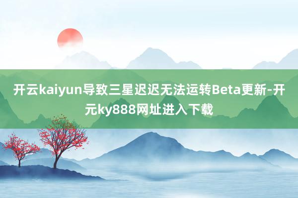 开云kaiyun导致三星迟迟无法运转Beta更新-开元ky888网址进入下载