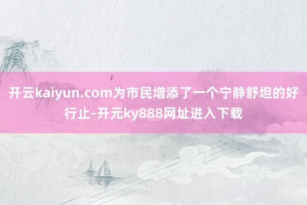 开云kaiyun.com为市民增添了一个宁静舒坦的好行止-开元ky888网址进入下载