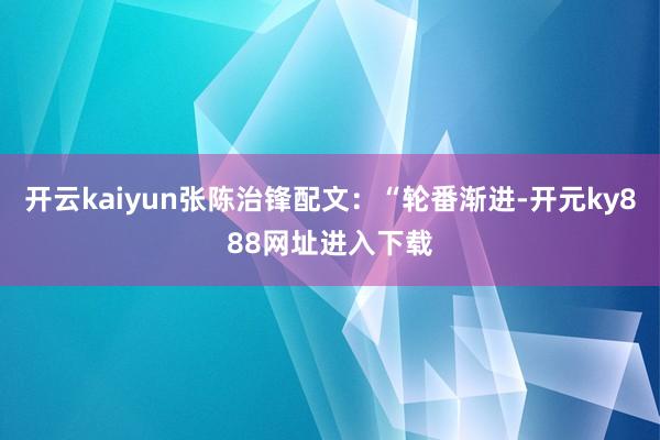 开云kaiyun张陈治锋配文：“轮番渐进-开元ky888网址进入下载