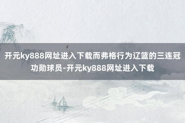 开元ky888网址进入下载而弗格行为辽篮的三连冠功勋球员-开元ky888网址进入下载