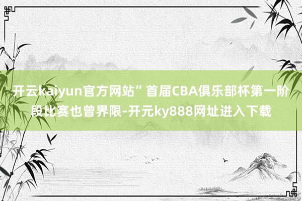 开云kaiyun官方网站”首届CBA俱乐部杯第一阶段比赛也曾界限-开元ky888网址进入下载