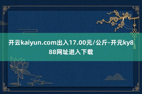 开云kaiyun.com出入17.00元/公斤-开元ky888网址进入下载