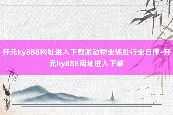 开元ky888网址进入下载激动物业惩处行业自律-开元ky888网址进入下载