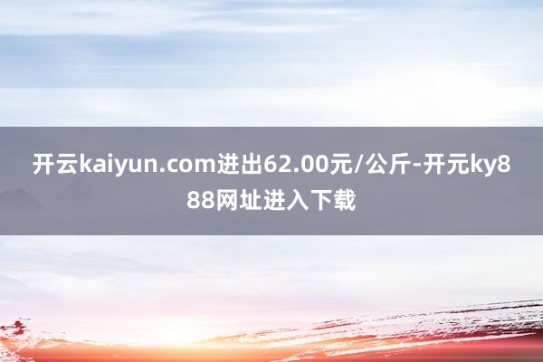 开云kaiyun.com进出62.00元/公斤-开元ky888网址进入下载