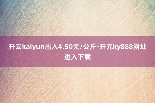 开云kaiyun出入4.50元/公斤-开元ky888网址进入下载