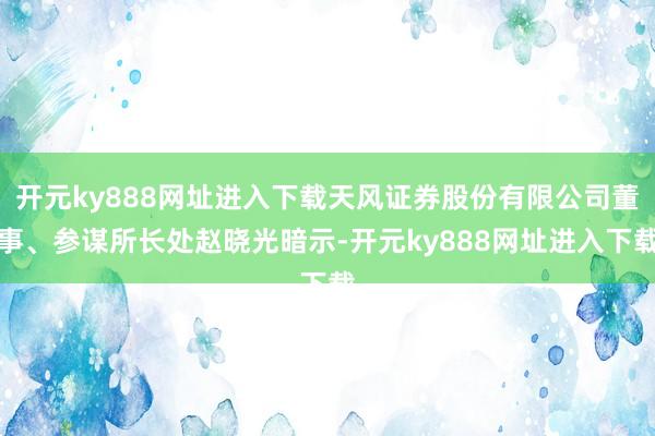 开元ky888网址进入下载天风证券股份有限公司董事、参谋所长处赵晓光暗示-开元ky888网址进入下载