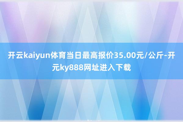 开云kaiyun体育当日最高报价35.00元/公斤-开元ky888网址进入下载