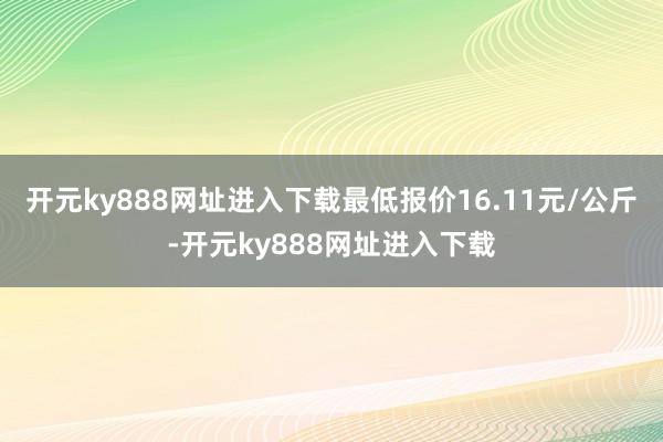 开元ky888网址进入下载最低报价16.11元/公斤-开元ky888网址进入下载