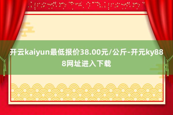 开云kaiyun最低报价38.00元/公斤-开元ky888网址进入下载