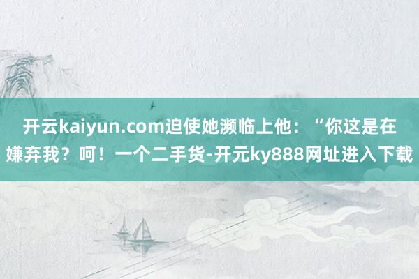 开云kaiyun.com迫使她濒临上他：“你这是在嫌弃我？呵！一个二手货-开元ky888网址进入下载