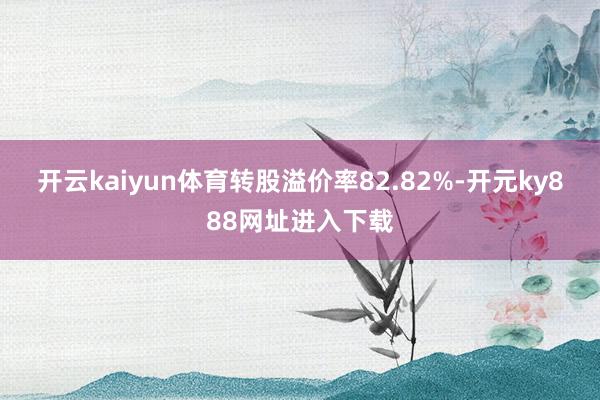 开云kaiyun体育转股溢价率82.82%-开元ky888网址进入下载