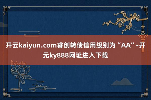 开云kaiyun.com睿创转债信用级别为“AA”-开元ky888网址进入下载