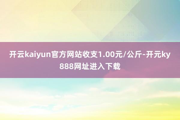 开云kaiyun官方网站收支1.00元/公斤-开元ky888网址进入下载